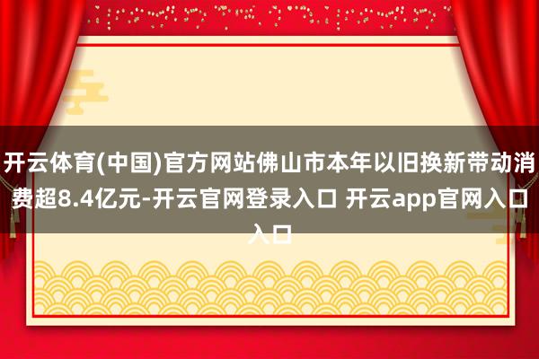开云体育(中国)官方网站佛山市本年以旧换新带动消费超8.4亿元-开云官网登录入口 开云app官网入口
