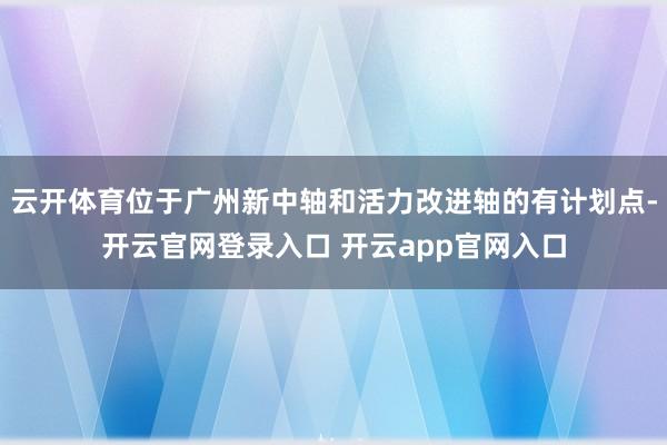 云开体育位于广州新中轴和活力改进轴的有计划点-开云官网登录入口 开云app官网入口