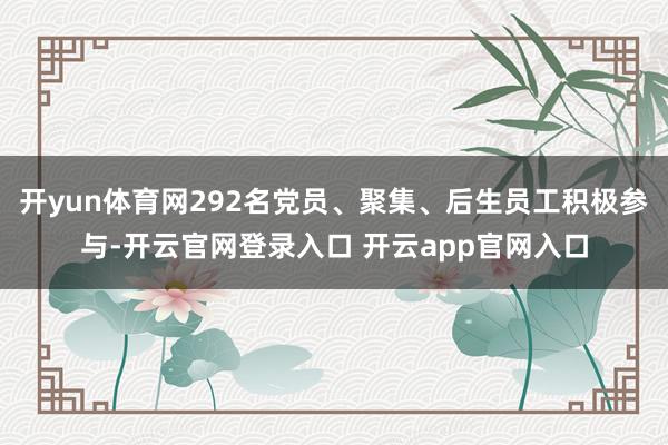 开yun体育网292名党员、聚集、后生员工积极参与-开云官网登录入口 开云app官网入口