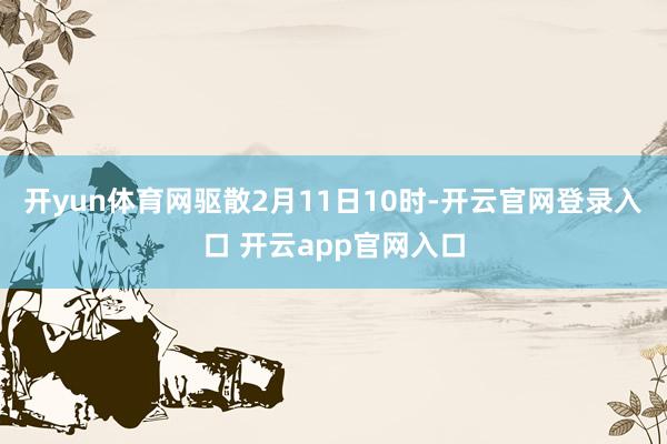 开yun体育网驱散2月11日10时-开云官网登录入口 开云app官网入口