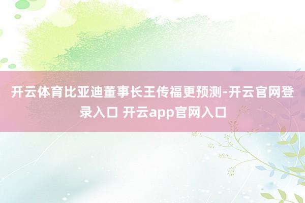 开云体育 比亚迪董事长王传福更预测-开云官网登录入口 开云app官网入口