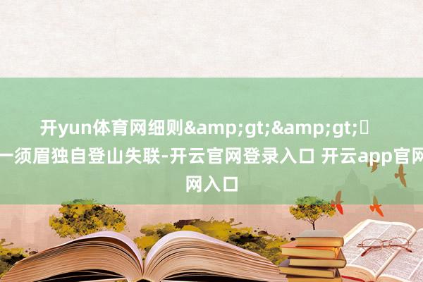 开yun体育网细则&gt;&gt;▶ 北京一须眉独自登山失联-开云官网登录入口 开云app官网入口