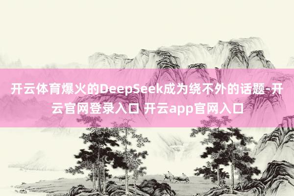开云体育爆火的DeepSeek成为绕不外的话题-开云官网登录入口 开云app官网入口