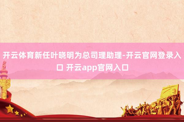 开云体育新任叶晓明为总司理助理-开云官网登录入口 开云app官网入口
