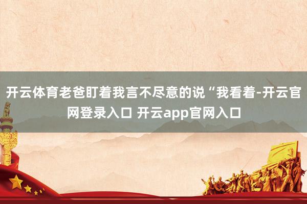 开云体育老爸盯着我言不尽意的说“我看着-开云官网登录入口 开云app官网入口
