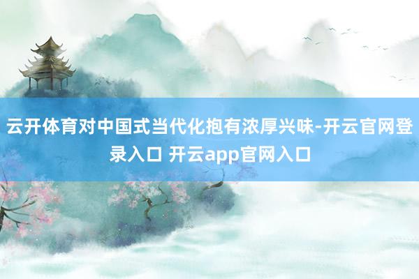 云开体育对中国式当代化抱有浓厚兴味-开云官网登录入口 开云app官网入口