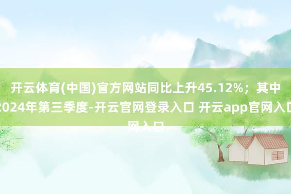 开云体育(中国)官方网站同比上升45.12%；其中2024年第三季度-开云官网登录入口 开云app官网入口