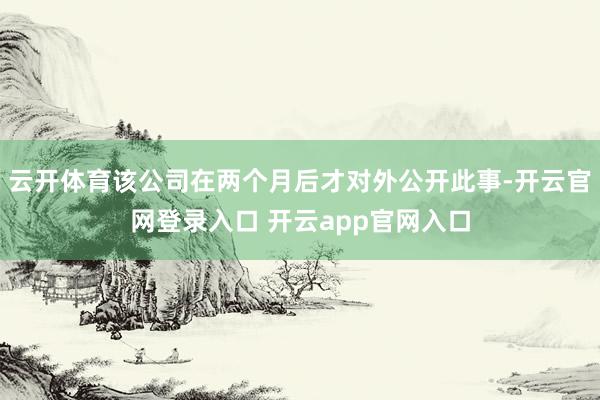 云开体育该公司在两个月后才对外公开此事-开云官网登录入口 开云app官网入口