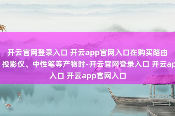开云官网登录入口 开云app官网入口在购买路由器、典籍、投影仪、中性笔等产物时-开云官网登录入口 开云app官网入口
