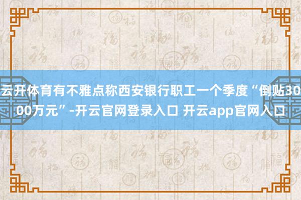 云开体育有不雅点称西安银行职工一个季度“倒贴3000万元”-开云官网登录入口 开云app官网入口