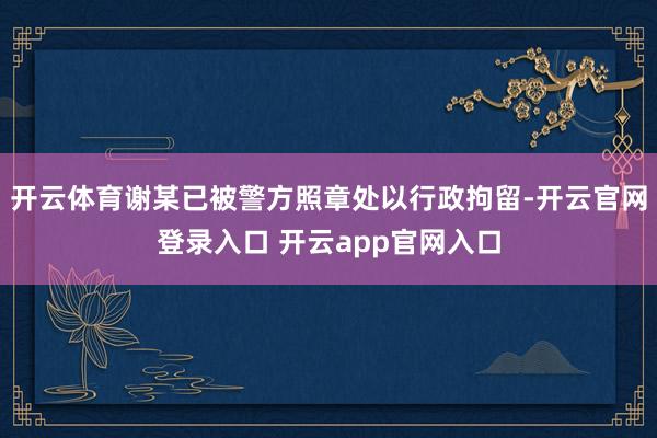 开云体育谢某已被警方照章处以行政拘留-开云官网登录入口 开云app官网入口