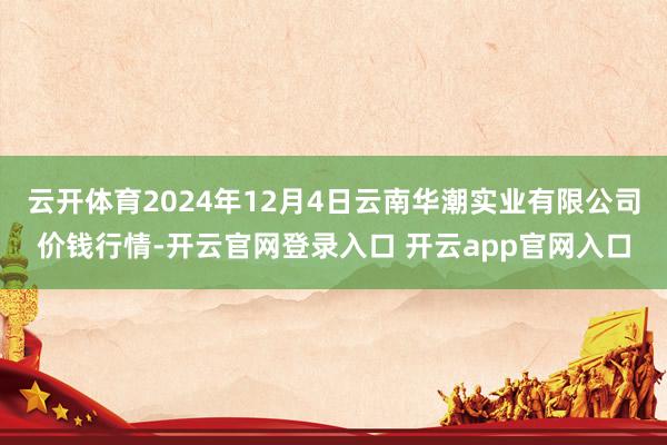 云开体育2024年12月4日云南华潮实业有限公司价钱行情-开云官网登录入口 开云app官网入口