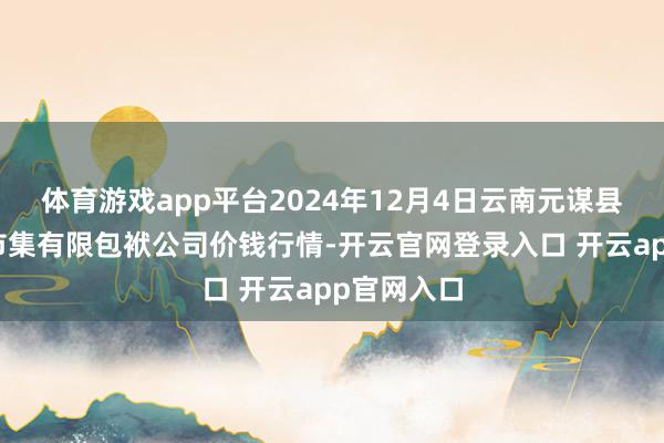 体育游戏app平台2024年12月4日云南元谋县蔬菜来回市集有限包袱公司价钱行情-开云官网登录入口 开云app官网入口