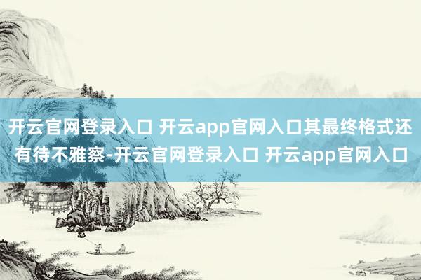 开云官网登录入口 开云app官网入口其最终格式还有待不雅察-开云官网登录入口 开云app官网入口