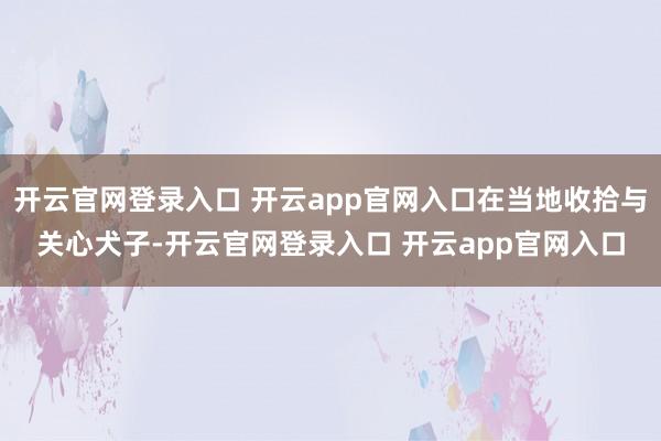 开云官网登录入口 开云app官网入口在当地收拾与关心犬子-开云官网登录入口 开云app官网入口