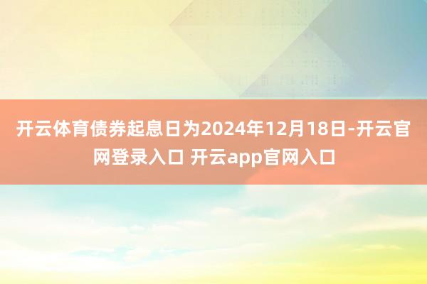 开云体育债券起息日为2024年12月18日-开云官网登录入口 开云app官网入口