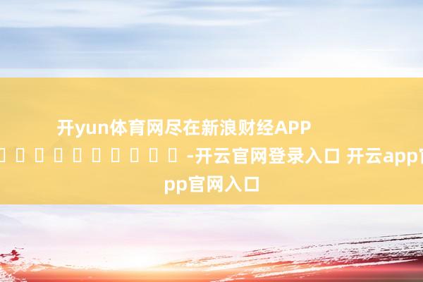 开yun体育网尽在新浪财经APP -开云官网登录入口 开云app官网入口