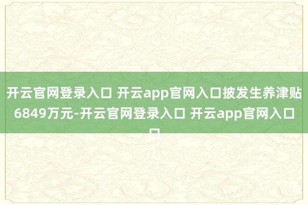 开云官网登录入口 开云app官网入口披发生养津贴6849万元-开云官网登录入口 开云app官网入口