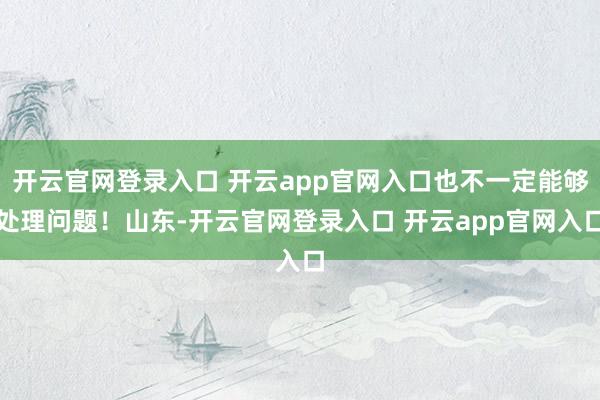 开云官网登录入口 开云app官网入口也不一定能够处理问题!山东-开云官网登录入口 开云app官网入口