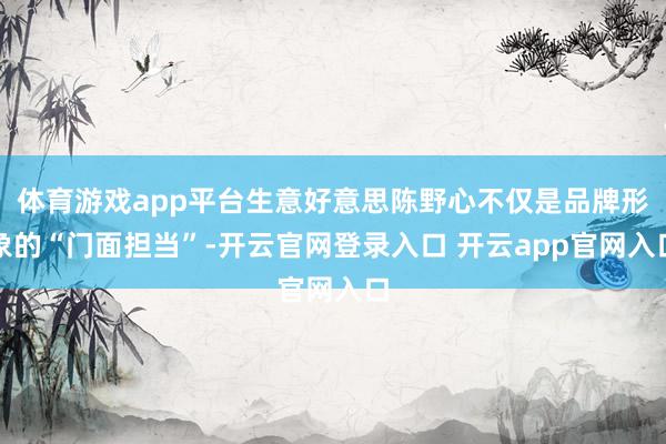 体育游戏app平台生意好意思陈野心不仅是品牌形象的“门面担当”-开云官网登录入口 开云app官网入口