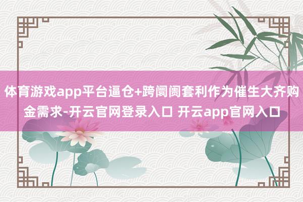 体育游戏app平台逼仓+跨阛阓套利作为催生大齐购金需求-开云官网登录入口 开云app官网入口